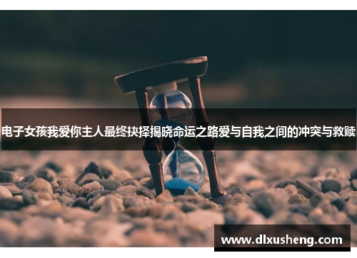 电子女孩我爱你主人最终抉择揭晓命运之路爱与自我之间的冲突与救赎